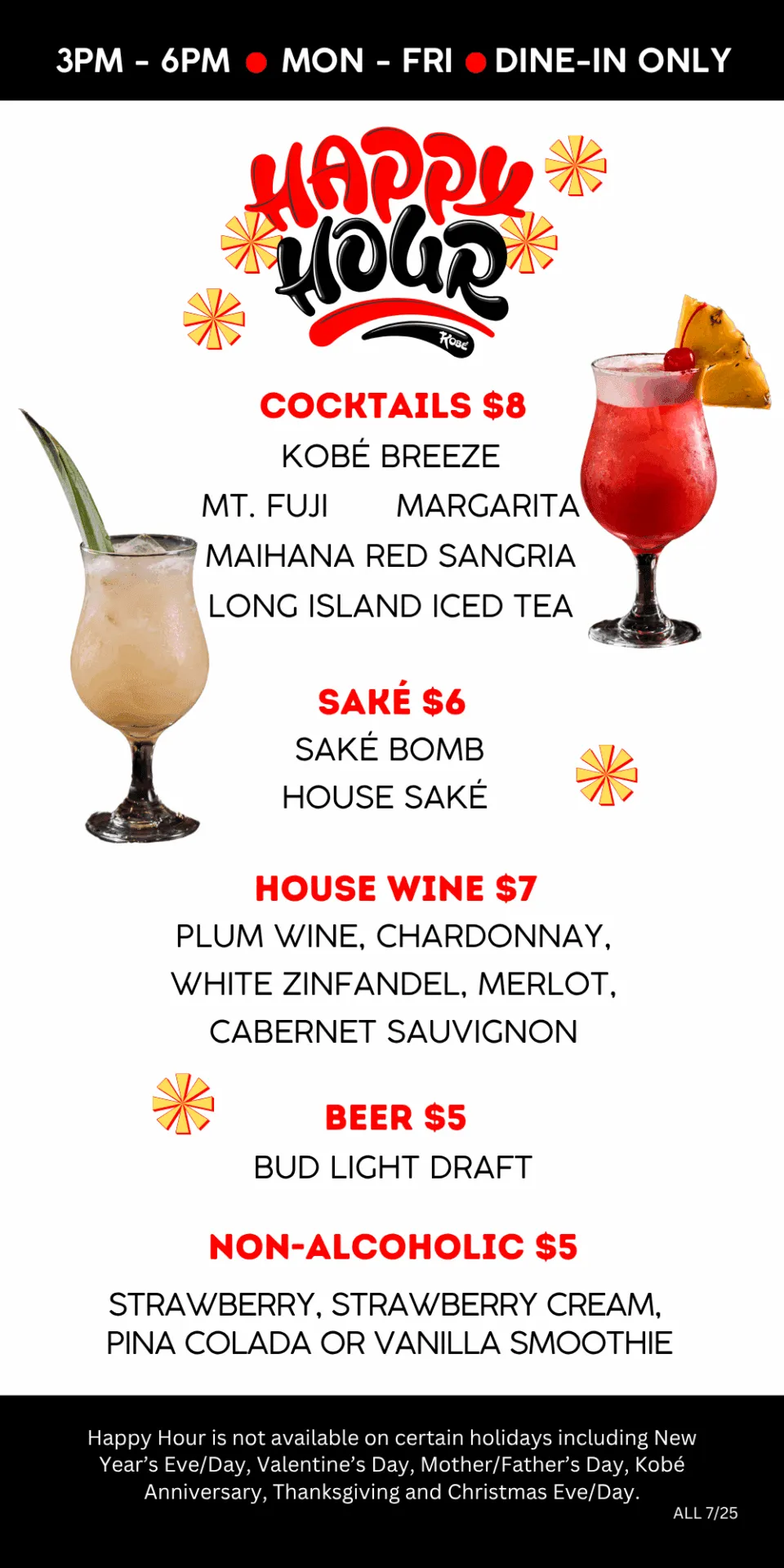 Cocktails $8. Sake $6. House Wine $7. Beer $5. Non-Alcoholic $5. Happy Hour is not available on certain holidays including New Year’s Eve/Day, Valentine’s Day, Mother/Father’s Day, Kobé Anniversary, T