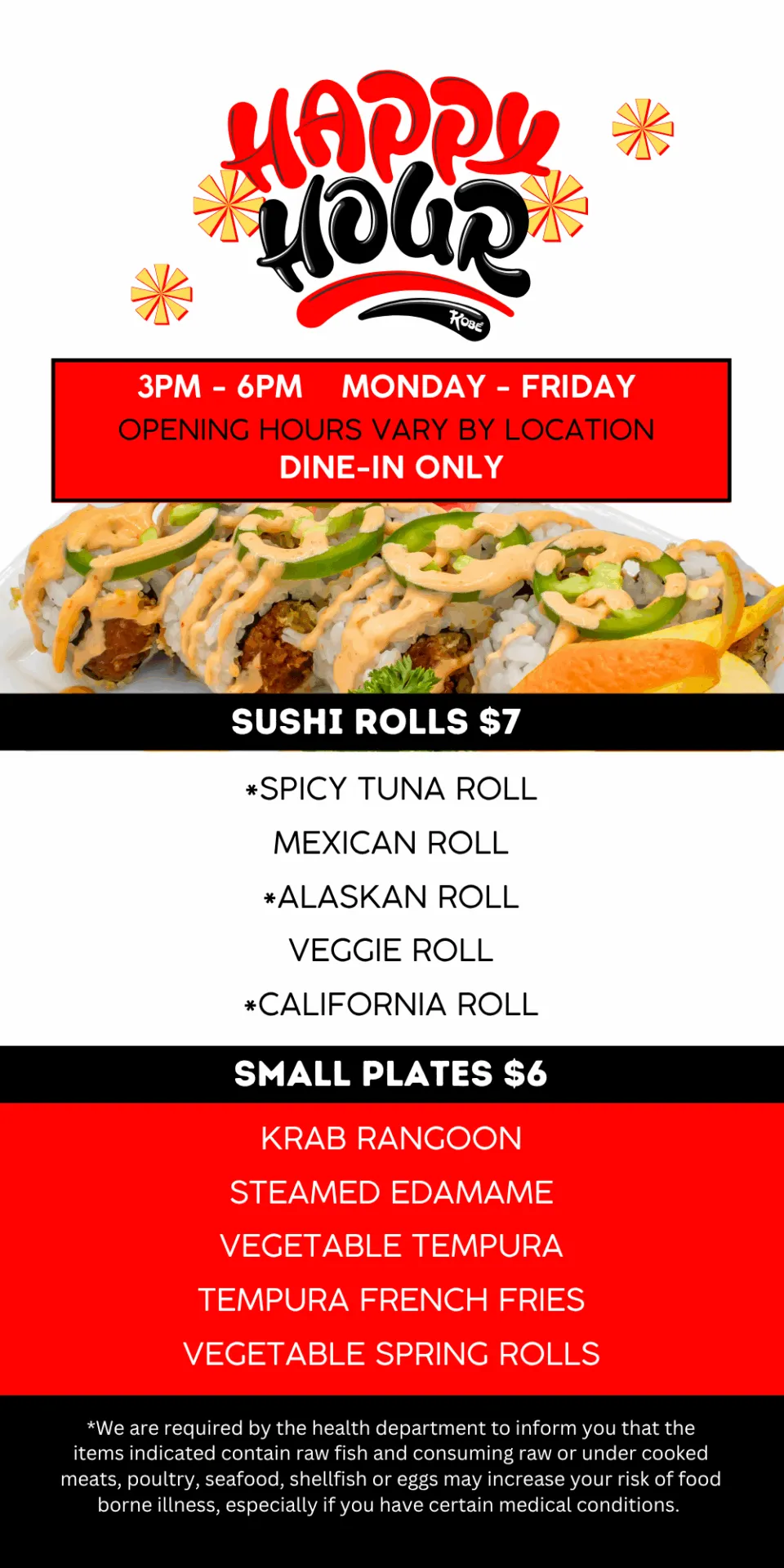 3PM - 6pm MONDAY - FRIDAY. Opening hours vary by location. DINE-IN ONLY. Sushi Rolls $7. SMALL PLATES $6.